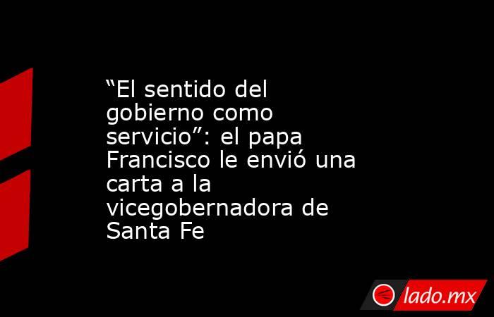 “El sentido del gobierno como servicio”: el papa Francisco le envió una carta a la vicegobernadora de Santa Fe. Noticias en tiempo real