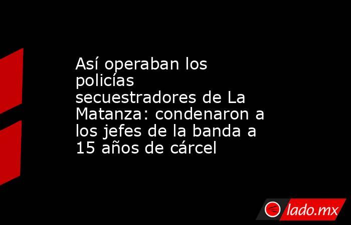 Así operaban los policías secuestradores de La Matanza: condenaron a los jefes de la banda a 15 años de cárcel. Noticias en tiempo real