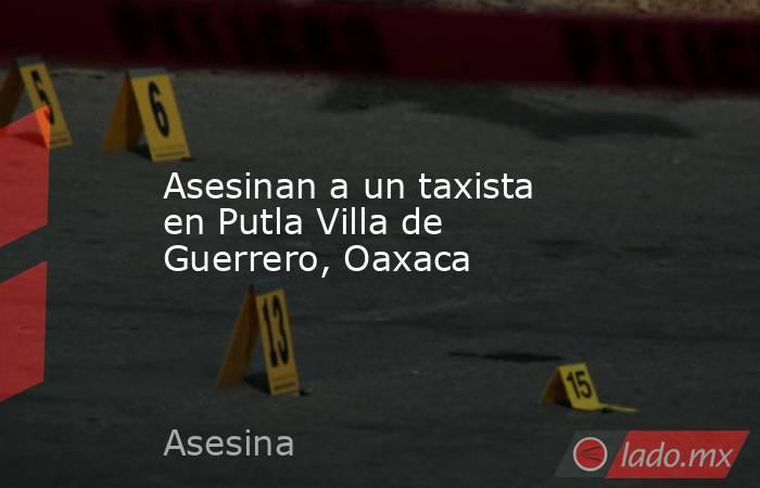 Asesinan a un taxista en Putla Villa de Guerrero, Oaxaca. Noticias en tiempo real