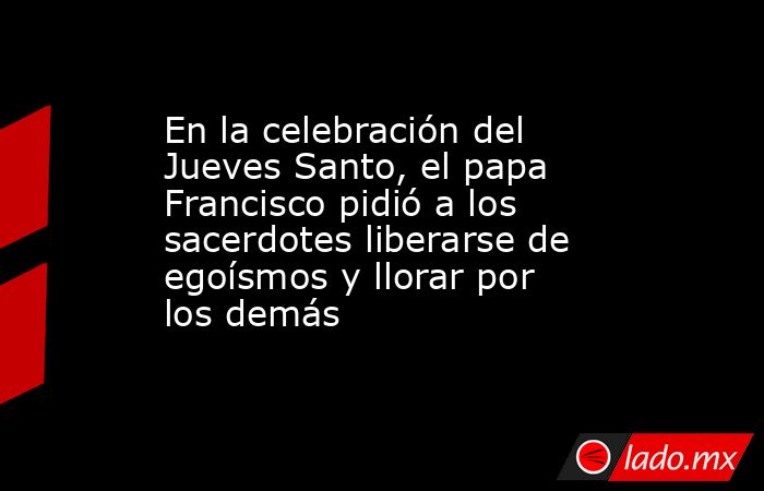 En la celebración del Jueves Santo, el papa Francisco pidió a los sacerdotes liberarse de egoísmos y llorar por los demás. Noticias en tiempo real