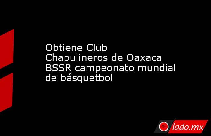 Obtiene Club Chapulineros de Oaxaca BSSR campeonato mundial de básquetbol. Noticias en tiempo real