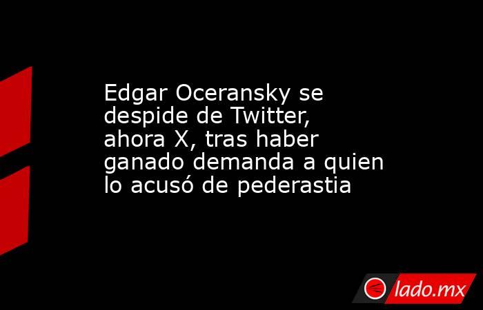 Edgar Oceransky se despide de Twitter, ahora X, tras haber ganado demanda a quien lo acusó de pederastia. Noticias en tiempo real