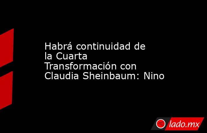 Habrá continuidad de la Cuarta Transformación con Claudia Sheinbaum: Nino. Noticias en tiempo real