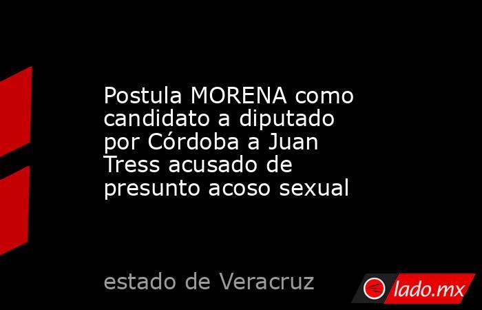 Postula MORENA como candidato a diputado por Córdoba a Juan Tress acusado de presunto acoso sexual. Noticias en tiempo real