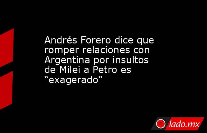 Andrés Forero dice que romper relaciones con Argentina por insultos de Milei a Petro es “exagerado”. Noticias en tiempo real