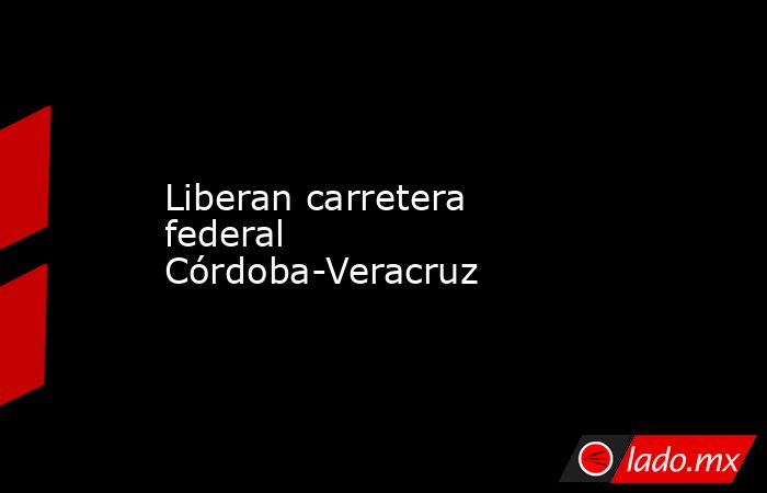 Liberan carretera federal Córdoba-Veracruz. Noticias en tiempo real