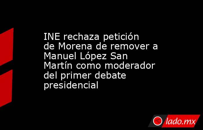 INE rechaza petición de Morena de remover a Manuel López San Martín como moderador del primer debate presidencial. Noticias en tiempo real