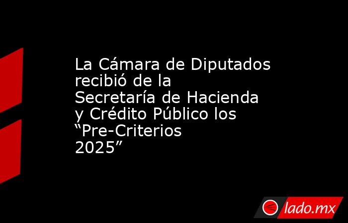 La Cámara de Diputados recibió de la Secretaría de Hacienda y Crédito Público los “Pre-Criterios 2025”. Noticias en tiempo real