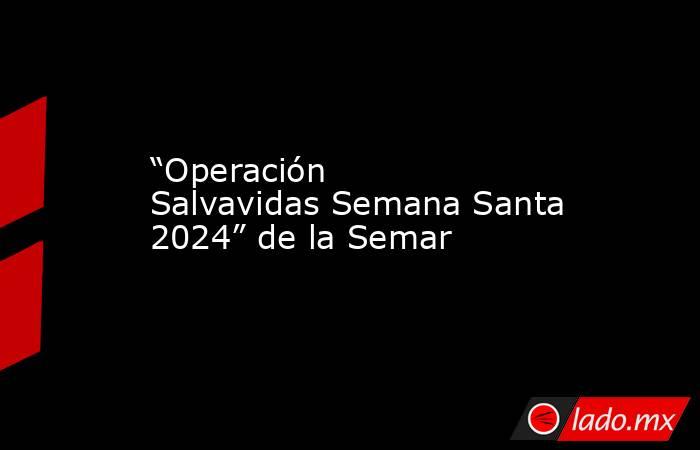 “Operación Salvavidas Semana Santa 2024” de la Semar. Noticias en tiempo real