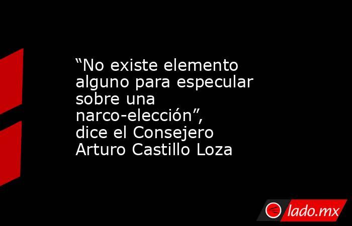 “No existe elemento alguno para especular sobre una narco-elección”, dice el Consejero Arturo Castillo Loza. Noticias en tiempo real