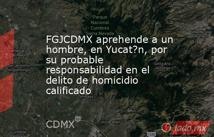 FGJCDMX aprehende a un hombre, en Yucat?n, por su probable responsabilidad en el delito de homicidio calificado. Noticias en tiempo real