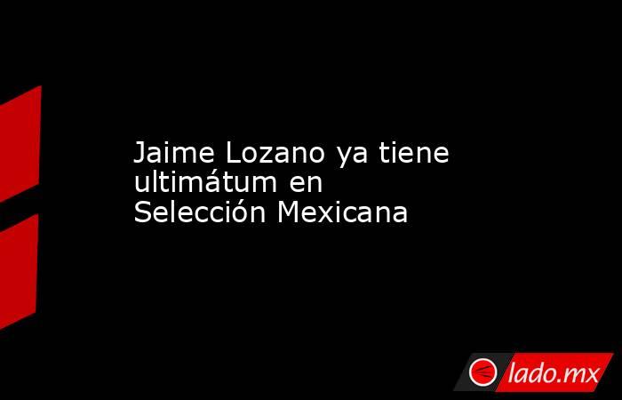 Jaime Lozano ya tiene ultimátum en Selección Mexicana. Noticias en tiempo real