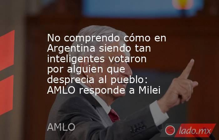 No comprendo cómo en Argentina siendo tan inteligentes votaron por alguien que desprecia al pueblo: AMLO responde a Milei. Noticias en tiempo real