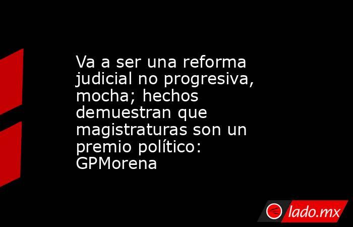 Va a ser una reforma judicial no progresiva, mocha; hechos demuestran que magistraturas son un premio político: GPMorena. Noticias en tiempo real