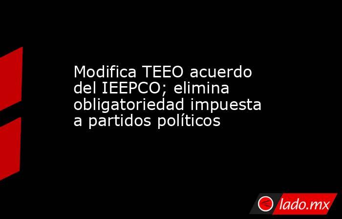 Modifica TEEO acuerdo del IEEPCO; elimina obligatoriedad impuesta a partidos políticos. Noticias en tiempo real