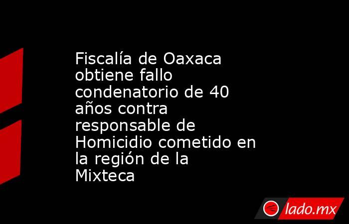 Fiscalía de Oaxaca obtiene fallo condenatorio de 40 años contra responsable de Homicidio cometido en la región de la Mixteca. Noticias en tiempo real