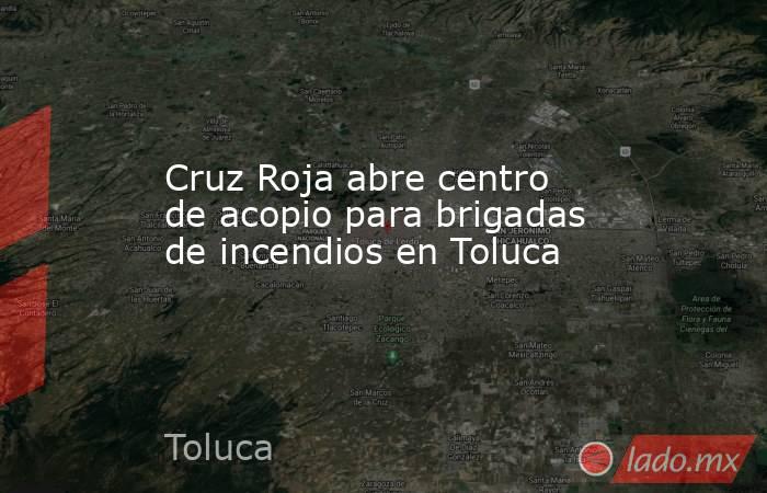 Cruz Roja abre centro de acopio para brigadas de incendios en Toluca. Noticias en tiempo real