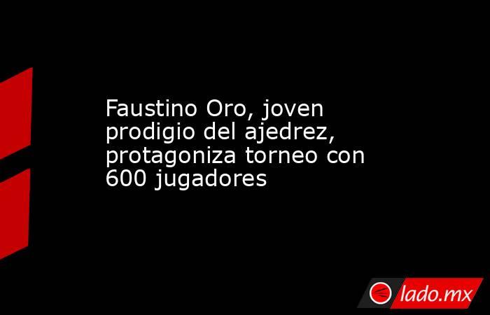 Faustino Oro, joven prodigio del ajedrez, protagoniza torneo con 600 jugadores. Noticias en tiempo real