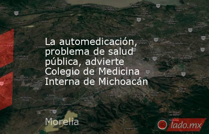 La automedicación, problema de salud pública, advierte Colegio de Medicina Interna de Michoacán. Noticias en tiempo real