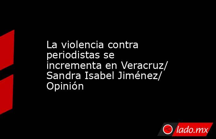 La violencia contra periodistas se incrementa en Veracruz/ Sandra Isabel Jiménez/ Opinión. Noticias en tiempo real