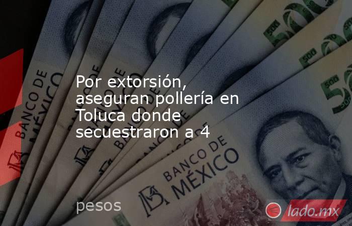 Por extorsión, aseguran pollería en Toluca donde secuestraron a 4. Noticias en tiempo real