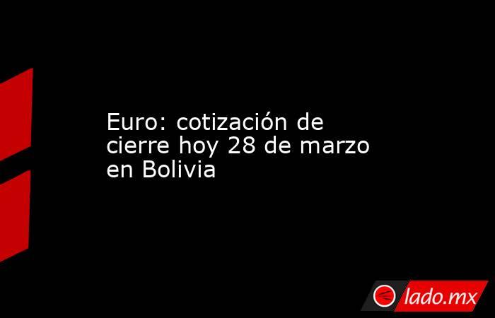 Euro: cotización de cierre hoy 28 de marzo en Bolivia. Noticias en tiempo real