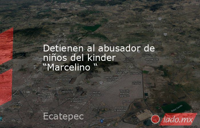 Detienen al abusador de niños del kinder “Marcelino “. Noticias en tiempo real