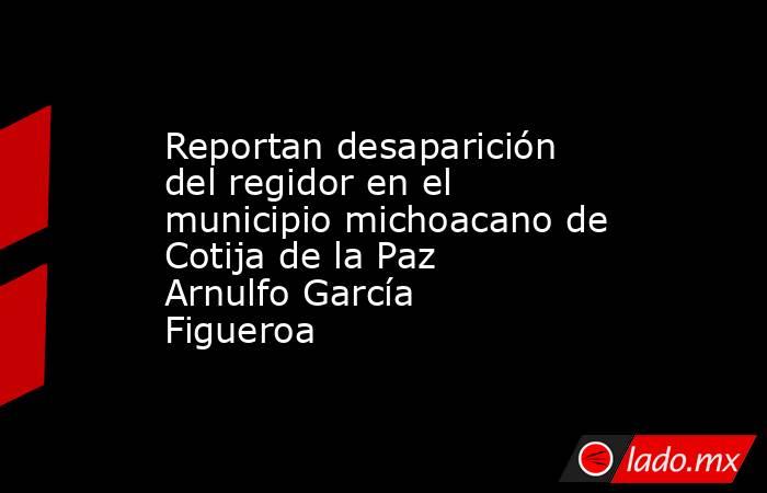 Reportan desaparición del regidor en el municipio michoacano de Cotija de la Paz Arnulfo García Figueroa. Noticias en tiempo real