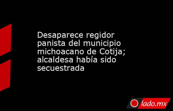 Desaparece regidor panista del municipio michoacano de Cotija; alcaldesa había sido secuestrada. Noticias en tiempo real