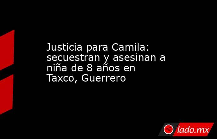 Justicia para Camila: secuestran y asesinan a niña de 8 años en Taxco, Guerrero. Noticias en tiempo real