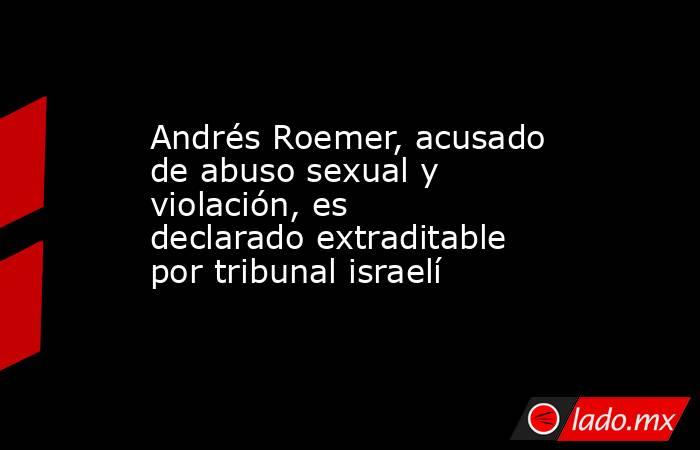 Andrés Roemer, acusado de abuso sexual y violación, es declarado extraditable por tribunal israelí. Noticias en tiempo real