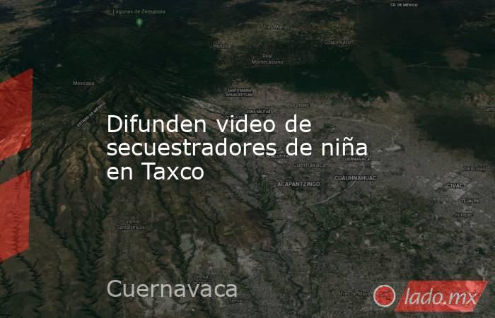 Difunden video de secuestradores de niña en Taxco. Noticias en tiempo real