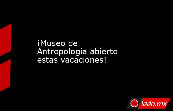 ¡Museo de Antropología abierto estas vacaciones!. Noticias en tiempo real