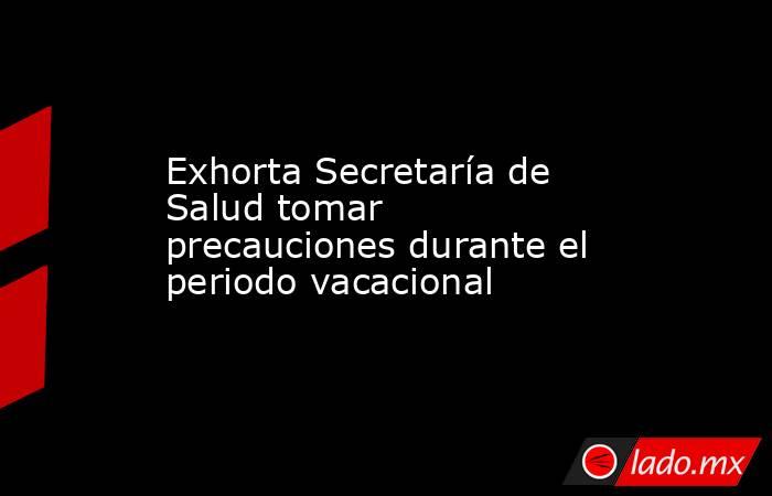 Exhorta Secretaría de Salud tomar precauciones durante el periodo vacacional. Noticias en tiempo real