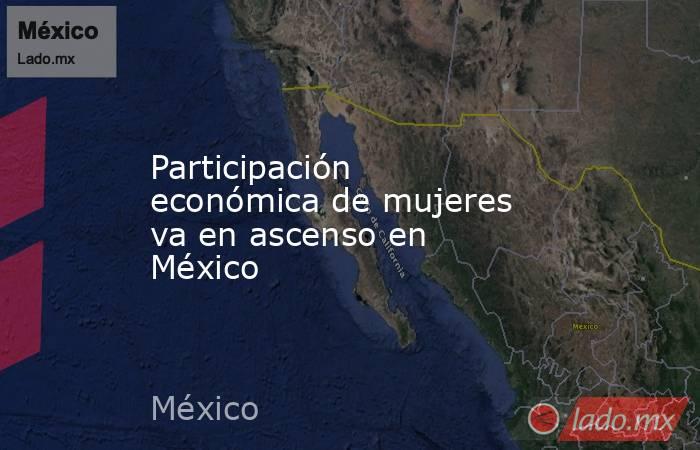 Participación económica de mujeres va en ascenso en México. Noticias en tiempo real