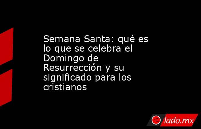 Semana Santa: qué es lo que se celebra el Domingo de Resurrección y su significado para los cristianos. Noticias en tiempo real