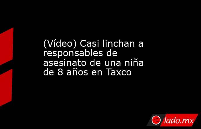 (Vídeo) Casi linchan a responsables de asesinato de una niña de 8 años en Taxco. Noticias en tiempo real