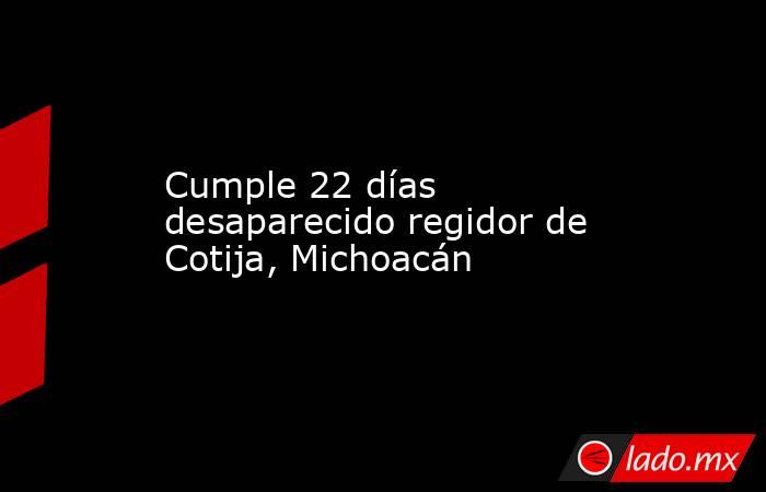 Cumple 22 días desaparecido regidor de Cotija, Michoacán. Noticias en tiempo real