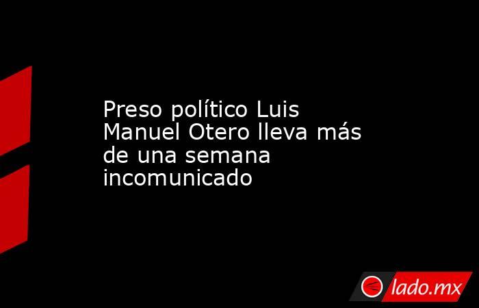 Preso político Luis Manuel Otero lleva más de una semana incomunicado. Noticias en tiempo real