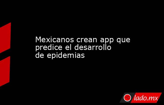 Mexicanos crean app que predice el desarrollo de epidemias. Noticias en tiempo real