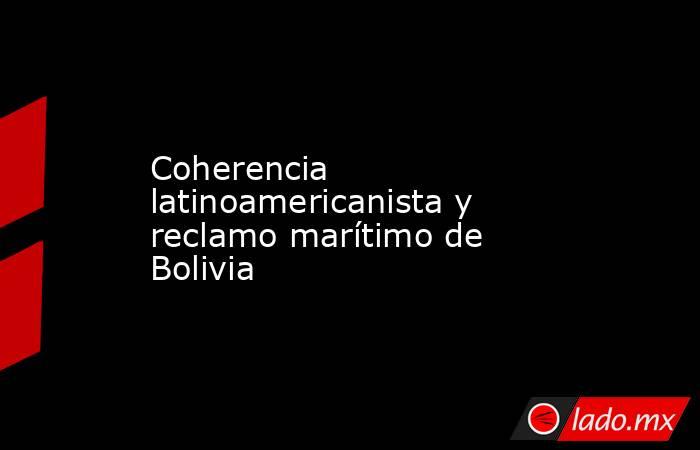 Coherencia latinoamericanista y reclamo marítimo de Bolivia. Noticias en tiempo real