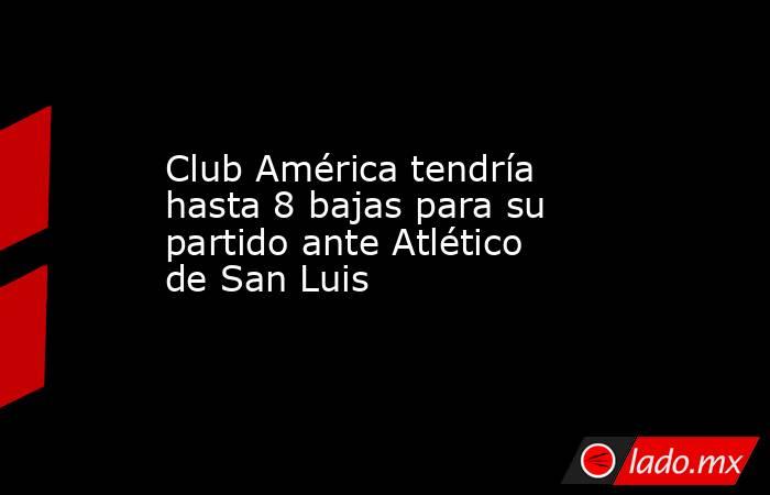 Club América tendría hasta 8 bajas para su partido ante Atlético de San Luis. Noticias en tiempo real