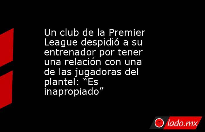 Un club de la Premier League despidió a su entrenador por tener una relación con una de las jugadoras del plantel: “Es inapropiado”. Noticias en tiempo real