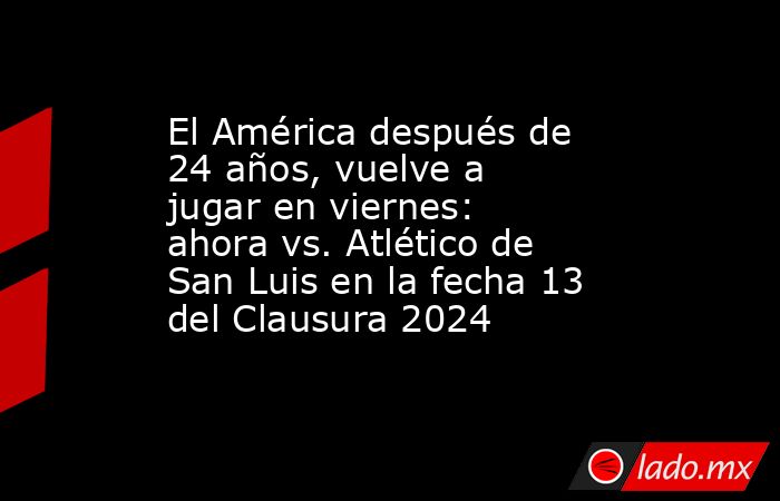 El América después de 24 años, vuelve a jugar en viernes:  ahora vs. Atlético de San Luis en la fecha 13 del Clausura 2024. Noticias en tiempo real