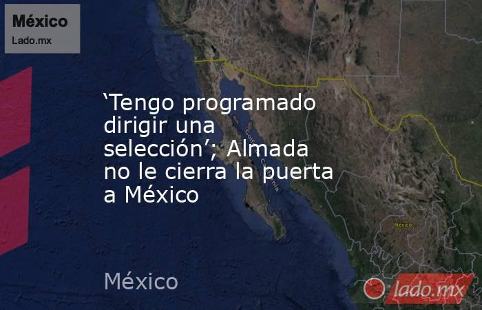 ‘Tengo programado dirigir una selección’; Almada no le cierra la puerta a México. Noticias en tiempo real