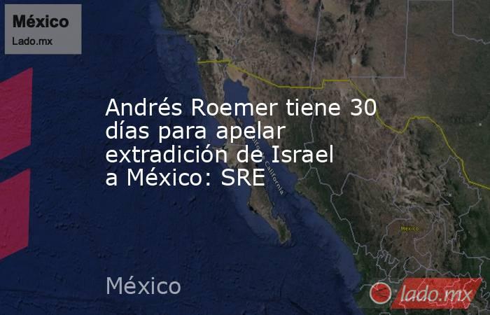 Andrés Roemer tiene 30 días para apelar extradición de Israel a México: SRE. Noticias en tiempo real