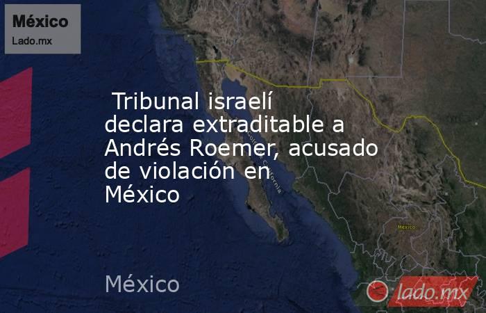  Tribunal israelí declara extraditable a Andrés Roemer, acusado de violación en México. Noticias en tiempo real