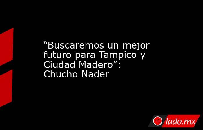 “Buscaremos un mejor futuro para Tampico y Ciudad Madero”: Chucho Nader. Noticias en tiempo real