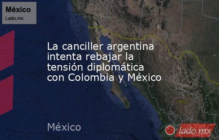 La canciller argentina intenta rebajar la tensión diplomática con Colombia y México. Noticias en tiempo real