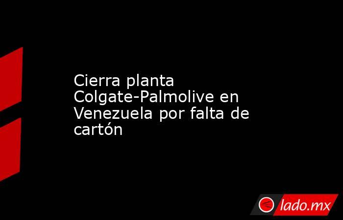Cierra planta Colgate-Palmolive en Venezuela por falta de cartón. Noticias en tiempo real